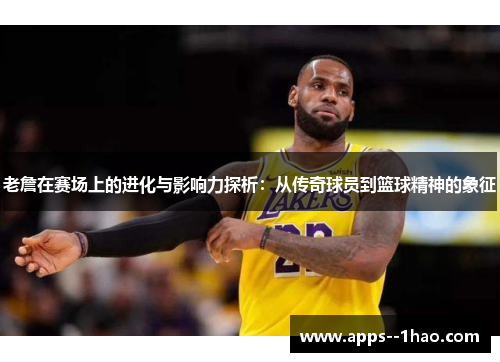 老詹在赛场上的进化与影响力探析：从传奇球员到篮球精神的象征