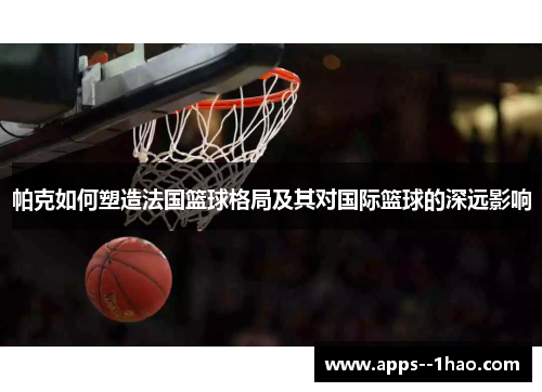 帕克如何塑造法国篮球格局及其对国际篮球的深远影响