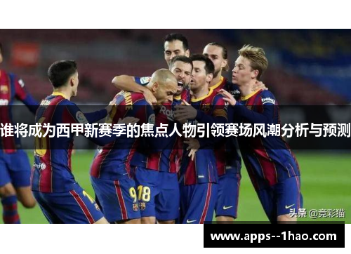 谁将成为西甲新赛季的焦点人物引领赛场风潮分析与预测