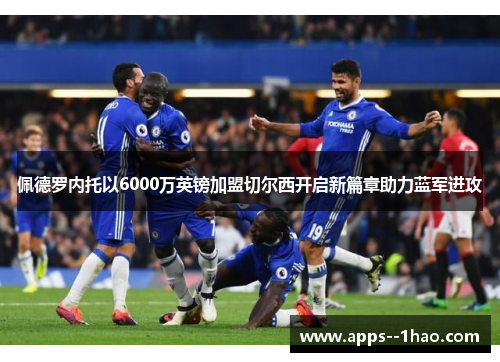 佩德罗内托以6000万英镑加盟切尔西开启新篇章助力蓝军进攻
