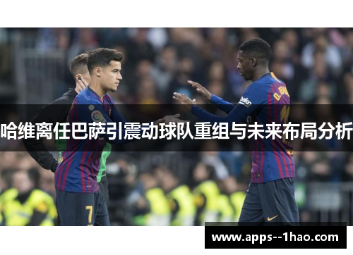 哈维离任巴萨引震动球队重组与未来布局分析